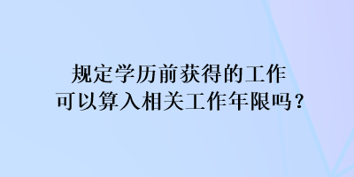 規(guī)定學歷前獲得的工作可以算入相關工作年限嗎？