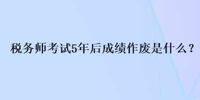 稅務(wù)師考試5年后成績作廢是什么？