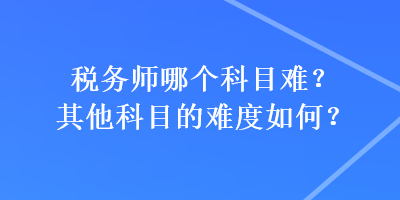 稅務(wù)師哪個(gè)科目難？其他科目的難度如何？