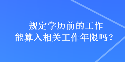 規(guī)定學(xué)歷前的工作能算入相關(guān)工作年限嗎？