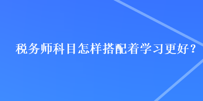 稅務(wù)師科目怎樣搭配著學(xué)習(xí)更好？