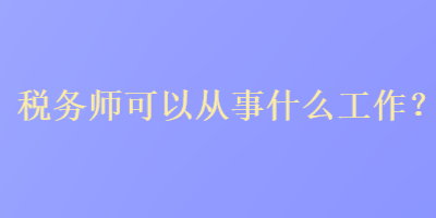 稅務(wù)師可以從事什么工作？