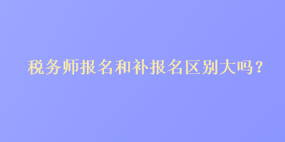 稅務(wù)師報(bào)名和補(bǔ)報(bào)名區(qū)別大嗎？