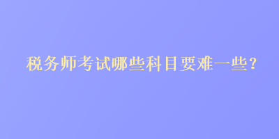 稅務(wù)師考試哪些科目要難一些？