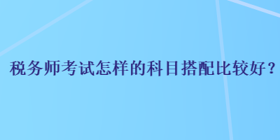 稅務(wù)師考試怎樣的科目搭配比較好？