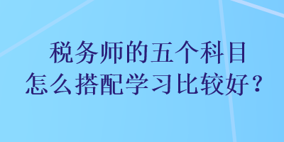 稅務(wù)師的五個科目怎么搭配學(xué)習(xí)比較好？