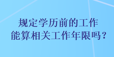 規(guī)定學(xué)歷前的工作能算相關(guān)工作年限嗎？