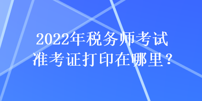 2022年稅務(wù)師考試準(zhǔn)考證打印在哪里？