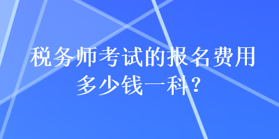 稅務(wù)師考試的報(bào)名費(fèi)用多少錢(qián)一科？