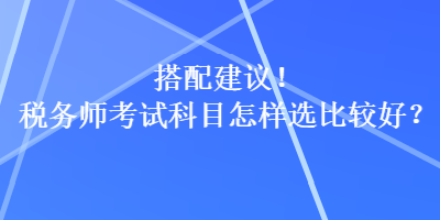 搭配建議！稅務(wù)師考試科目怎樣選比較好？