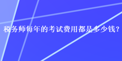 稅務(wù)師每年的考試費用都是多少錢？