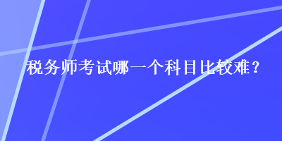 稅務(wù)師考試哪一個科目比較難？