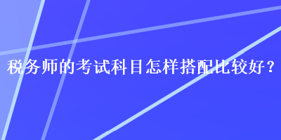 稅務(wù)師的考試科目怎樣搭配比較好？