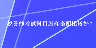 稅務(wù)師考試科目怎樣搭配比較好？