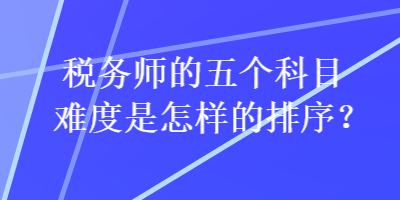 稅務(wù)師的五個(gè)科目難度是怎樣的排序？