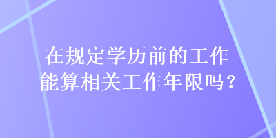 在規(guī)定學(xué)歷前的工作能算相關(guān)工作年限嗎？