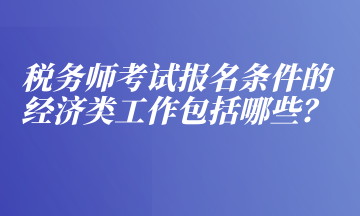 稅務(wù)師考試報(bào)名條件的經(jīng)濟(jì)類工作包括哪些？