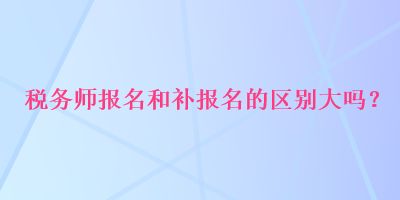 稅務師報名和補報名的區(qū)別大嗎？