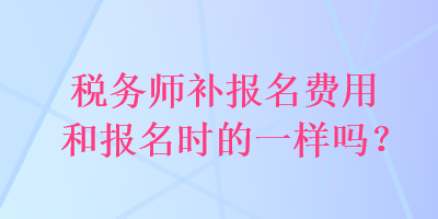 稅務(wù)師補報名費用和報名時的一樣嗎？