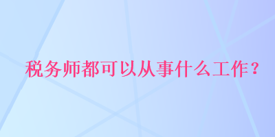 稅務(wù)師都可以從事什么工作？