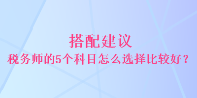 搭配建議 稅務(wù)師的5個科目怎么選擇比較好？