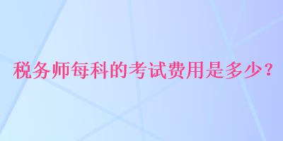 稅務(wù)師每科的考試費(fèi)用是多少？