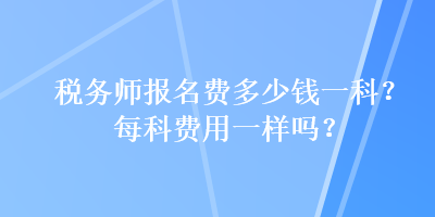 稅務(wù)師報(bào)名費(fèi)多少錢一科？每科費(fèi)用一樣嗎？