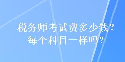 稅務(wù)師考試費(fèi)多少錢(qián)？每個(gè)科目一樣嗎？