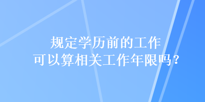 規(guī)定學(xué)歷前的工作可以算相關(guān)工作年限嗎？