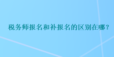 稅務(wù)師報(bào)名和補(bǔ)報(bào)名的區(qū)別在哪？