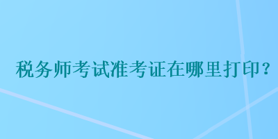 稅務(wù)師考試準(zhǔn)考證在哪里打印？