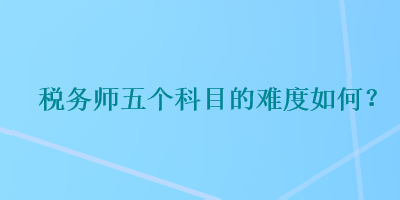 稅務(wù)師五個科目的難度如何？