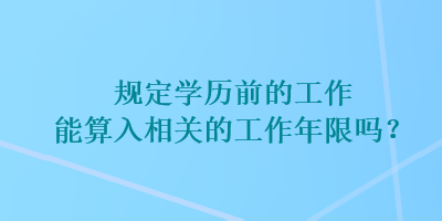 規(guī)定學(xué)歷前的工作能算入相關(guān)的工作年限嗎？