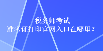 稅務師考試準考證打印官網(wǎng)入口在哪里？