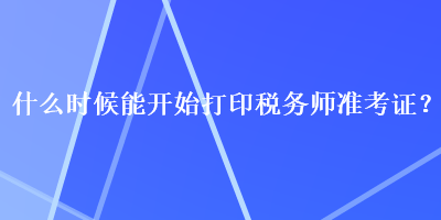 什么時(shí)候能開始打印稅務(wù)師準(zhǔn)考證？