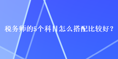 稅務(wù)師的5個(gè)科目怎么搭配比較好？