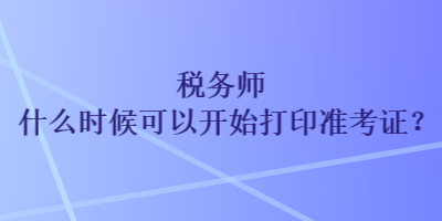 稅務(wù)師什么時(shí)候可以開始打印準(zhǔn)考證？