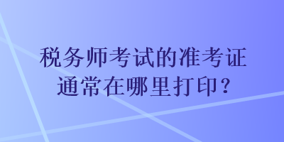 稅務(wù)師考試的準(zhǔn)考證通常在哪里打??？