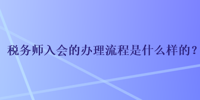 稅務(wù)師入會(huì)的辦理流程是什么樣的？