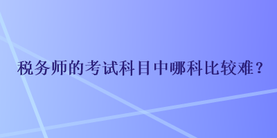 稅務(wù)師的考試科目中哪科比較難？