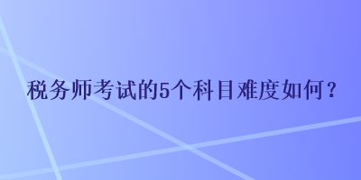 稅務(wù)師考試的5個(gè)科目難度如何？