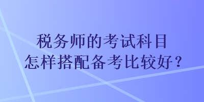 稅務(wù)師的考試科目怎樣搭配備考比較好？