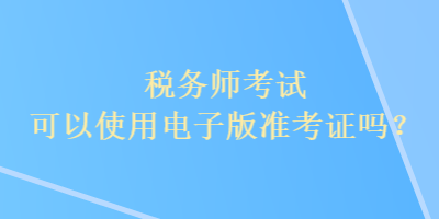 稅務(wù)師考試可以使用電子版準(zhǔn)考證嗎？