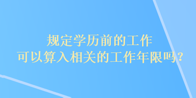 規(guī)定學歷前的工作可以算入相關的工作年限嗎？