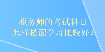 稅務(wù)師的考試科目怎樣搭配學(xué)習(xí)比較好？