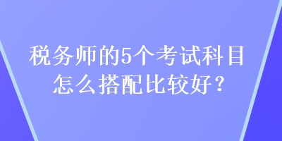 稅務(wù)師的5個(gè)考試科目怎么搭配比較好？