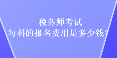 稅務(wù)師考試每科的報名費用是多少錢？