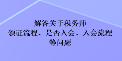 解答關(guān)于稅務(wù)師領(lǐng)證流程、是否入會、入會流程等問題