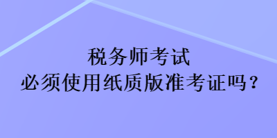 稅務(wù)師考試必須使用紙質(zhì)版準(zhǔn)考證嗎？