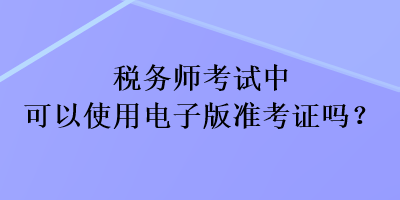 稅務(wù)師考試中可以使用電子版準(zhǔn)考證嗎？